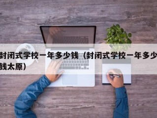 封闭式学校一年多少钱（封闭式学校一年多少钱太原）