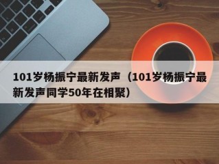 101岁杨振宁最新发声（101岁杨振宁最新发声同学50年在相聚）