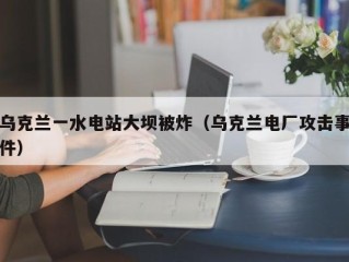 乌克兰一水电站大坝被炸（乌克兰电厂攻击事件）