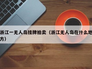 浙江一无人岛挂牌拍卖（浙江无人岛在什么地方）