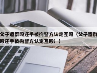 父子遭群殴还手被拘警方认定互殴（父子遭群殴还手被拘警方认定互殴冫）