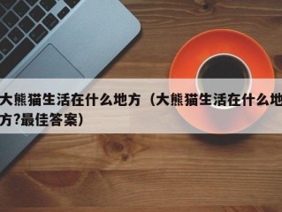 大熊猫生活在什么地方（大熊猫生活在什么地方?最佳答案）