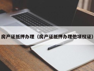 房产证抵押办理（房产证抵押办理他项权证）