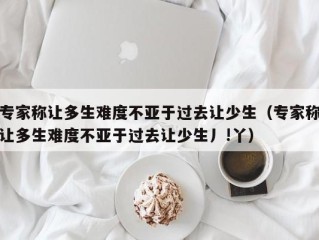 专家称让多生难度不亚于过去让少生（专家称让多生难度不亚于过去让少生丿!丫）