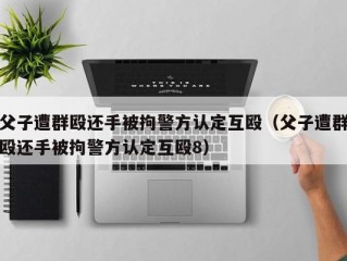 父子遭群殴还手被拘警方认定互殴（父子遭群殴还手被拘警方认定互殴8）