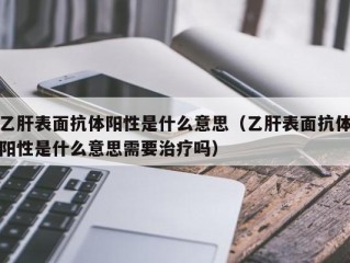 乙肝表面抗体阳性是什么意思（乙肝表面抗体阳性是什么意思需要治疗吗）