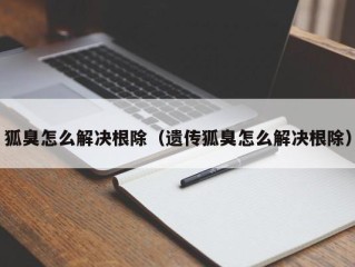 狐臭怎么解决根除（遗传狐臭怎么解决根除）