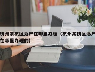 杭州余杭区落户在哪里办理（杭州余杭区落户在哪里办理的）