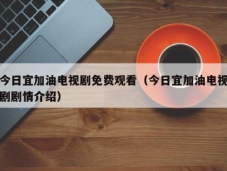 今日宜加油电视剧免费观看（今日宜加油电视剧剧情介绍）