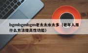 bgmbgmbgm老太太水太多（老年人用什么方法提高性功能）