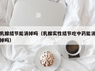 乳腺结节能消掉吗（乳腺实性结节吃中药能消掉吗）