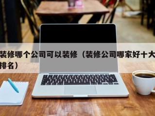 装修哪个公司可以装修（装修公司哪家好十大排名）