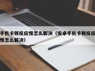 手机卡顿反应慢怎么解决（安卓手机卡顿反应慢怎么解决）