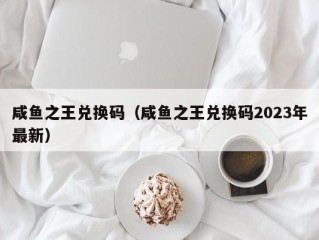 咸鱼之王兑换码（咸鱼之王兑换码2023年最新）