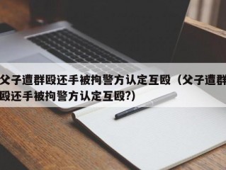 父子遭群殴还手被拘警方认定互殴（父子遭群殴还手被拘警方认定互殴?）