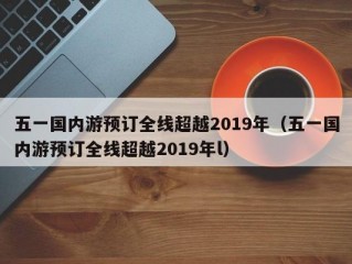 五一国内游预订全线超越2019年（五一国内游预订全线超越2019年l）