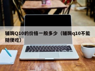 辅酶Q10的价格一般多少（辅酶q10不能随便吃）