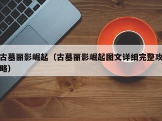 古墓丽影崛起（古墓丽影崛起图文详细完整攻略）