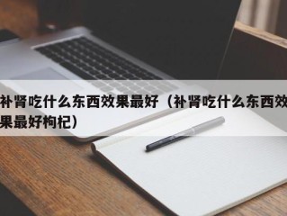 补肾吃什么东西效果最好（补肾吃什么东西效果最好枸杞）