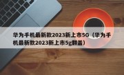 华为手机最新款2023新上市5G（华为手机最新款2023新上市5g翻盖）