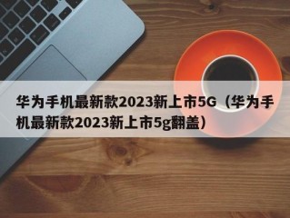 华为手机最新款2023新上市5G（华为手机最新款2023新上市5g翻盖）