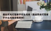 废旧荧光灯管属于什么垃圾（废旧荧光灯管属于什么垃圾分类类别）