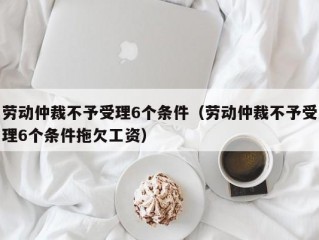 劳动仲裁不予受理6个条件（劳动仲裁不予受理6个条件拖欠工资）