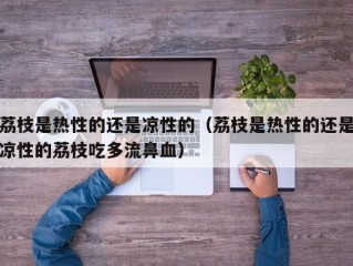 荔枝是热性的还是凉性的（荔枝是热性的还是凉性的荔枝吃多流鼻血）