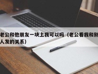 老公和他朋友一块上我可以吗（老公看我和别人发的关系）