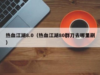 热血江湖8.0（热血江湖80群刀去哪里刷）