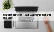 抗皱紧致的护肤品（抗皱紧致的护肤品哪个牌子比较好）