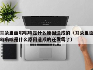 耳朵里面嗡嗡响是什么原因造成的（耳朵里面嗡嗡响是什么原因造成的还发霉了）