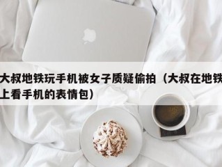 大叔地铁玩手机被女子质疑偷拍（大叔在地铁上看手机的表情包）