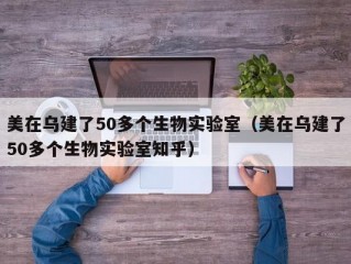 美在乌建了50多个生物实验室（美在乌建了50多个生物实验室知乎）