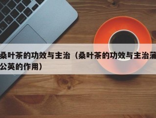 桑叶茶的功效与主治（桑叶茶的功效与主治蒲公英的作用）