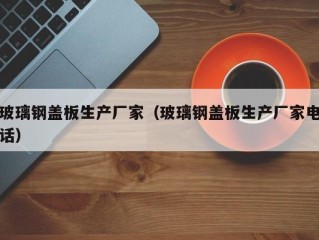 玻璃钢盖板生产厂家（玻璃钢盖板生产厂家电话）