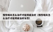 慢性咽炎怎么治疗才能彻底治好（慢性咽炎怎么治疗才能彻底治好女性）