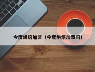 今度烘焙加盟（今度烘焙加盟吗）