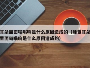 耳朵里面嗡嗡响是什么原因造成的（睡觉耳朵里面嗡嗡响是什么原因造成的）