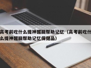 高考前吃什么提神醒脑帮助记忆（高考前吃什么提神醒脑帮助记忆保健品）