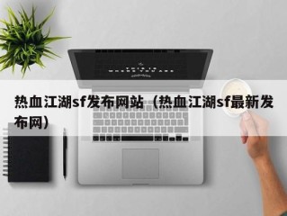 热血江湖sf发布网站（热血江湖sf最新发布网）