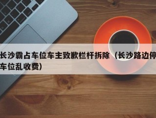 长沙霸占车位车主致歉栏杆拆除（长沙路边停车位乱收费）