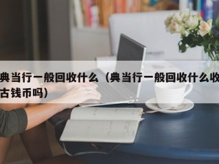 典当行一般回收什么（典当行一般回收什么收古钱币吗）