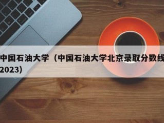 中国石油大学（中国石油大学北京录取分数线2023）