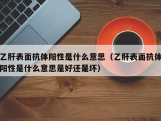 乙肝表面抗体阳性是什么意思（乙肝表面抗体阳性是什么意思是好还是坏）