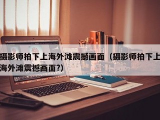 摄影师拍下上海外滩震撼画面（摄影师拍下上海外滩震撼画面?）