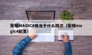 荣耀MAGIC4相当于什么档次（荣耀magic4配置）