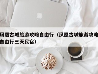 凤凰古城旅游攻略自由行（凤凰古城旅游攻略自由行三天民宿）