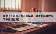 高考下午几点开始几点结束（高考的具体时间下午几点结束）