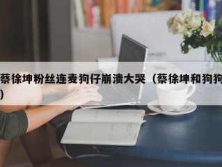 蔡徐坤粉丝连麦狗仔崩溃大哭（蔡徐坤和狗狗）